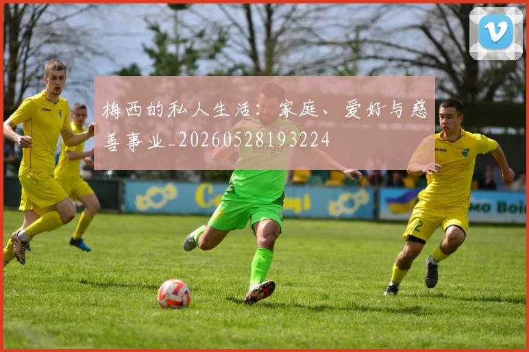 梅西的私人生活：家庭、爱好与慈善事业_20260528193224