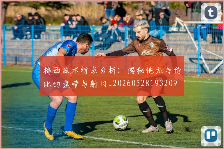 梅西技术特点分析：揭秘他无与伦比的盘带与射门_20260528193209