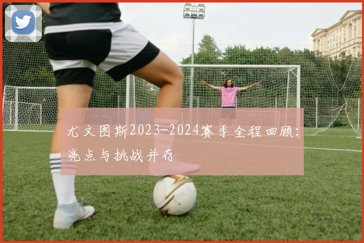 尤文图斯2023-2024赛季全程回顾：亮点与挑战并存