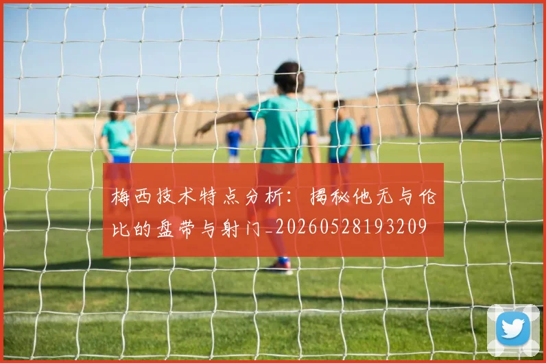 梅西技术特点分析:揭秘他无与伦比的盘带与射门_20260528193209